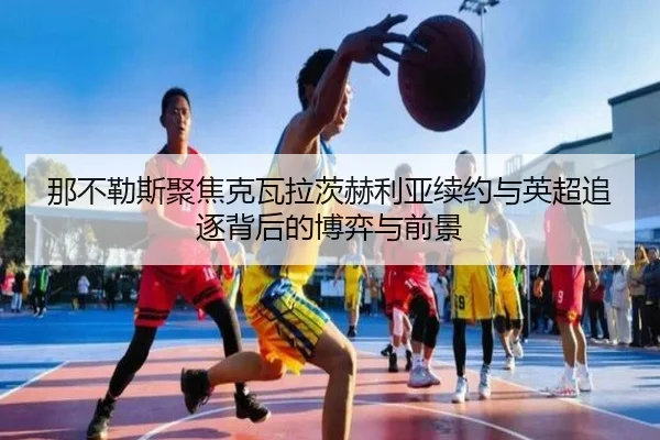那不勒斯聚焦克瓦拉茨赫利亚续约与英超追逐背后的博弈与前景